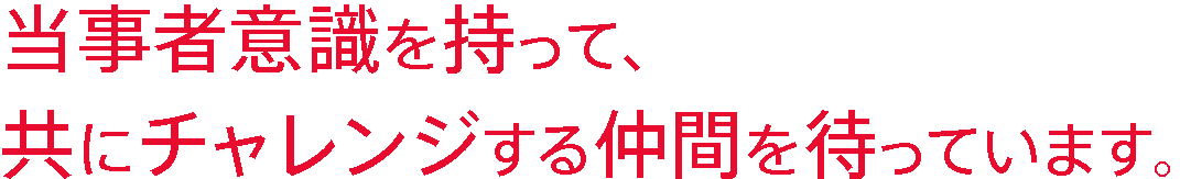 当事者意識を持って、共にチャレンジする仲間を待っています。